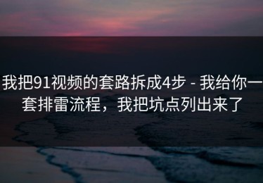 我把91视频的套路拆成4步 - 我给你一套排雷流程，我把坑点列出来了