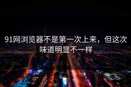 91网浏览器不是第一次上来，但这次味道明显不一样