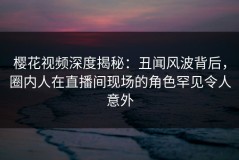 樱花视频深度揭秘：丑闻风波背后，圈内人在直播间现场的角色罕见令人意外