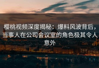 樱桃视频深度揭秘：爆料风波背后，当事人在公司会议室的角色极其令人意外