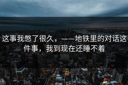 这事我憋了很久，——地铁里的对话这件事，我到现在还睡不着