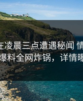 圈内人在凌晨三点遭遇秘闻 情不自禁，51爆料全网炸锅，详情曝光
