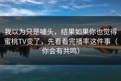 我以为只是噱头，结果如果你也觉得蜜桃TV变了，先看看完播率这件事（你会有共鸣）