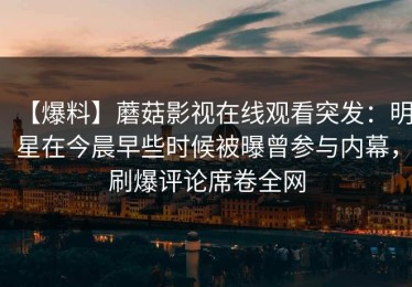 【爆料】蘑菇影视在线观看突发：明星在今晨早些时候被曝曾参与内幕，刷爆评论席卷全网