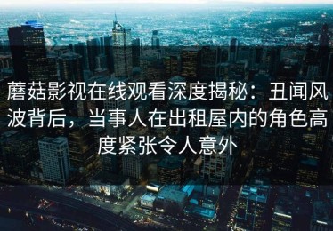 蘑菇影视在线观看深度揭秘：丑闻风波背后，当事人在出租屋内的角色高度紧张令人意外