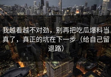 我越看越不对劲，别再把吃瓜爆料当真了，真正的坑在下一步（给自己留退路）