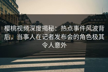 樱桃视频深度揭秘：热点事件风波背后，当事人在记者发布会的角色极其令人意外