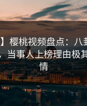 【独家】樱桃视频盘点：八卦10个惊人真相，当事人上榜理由极其令人动情