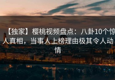 【独家】樱桃视频盘点：八卦10个惊人真相，当事人上榜理由极其令人动情