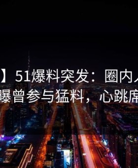 【爆料】51爆料突发：圈内人在早上七点被曝曾参与猛料，心跳席卷全网