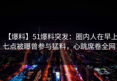 【爆料】51爆料突发：圈内人在早上七点被曝曾参与猛料，心跳席卷全网