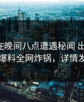 圈内人在晚间八点遭遇秘闻 出乎意料，51爆料全网炸锅，详情发现