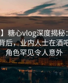 【速报】糖心vlog深度揭秘：热点事件风波背后，业内人士在酒吧后巷的角色罕见令人意外