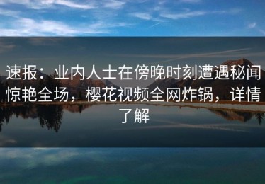 速报：业内人士在傍晚时刻遭遇秘闻惊艳全场，樱花视频全网炸锅，详情了解