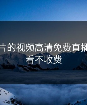 无限看片的视频高清免费直播，无限看不收费