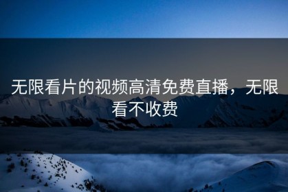 无限看片的视频高清免费直播，无限看不收费