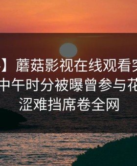 【爆料】蘑菇影视在线观看突发：主持人在中午时分被曝曾参与花絮，羞涩难挡席卷全网