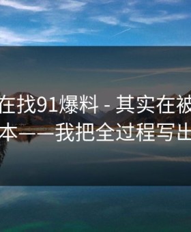 你以为在找91爆料 - 其实在被引到恶意脚本——我把全过程写出来了