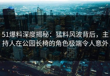 51爆料深度揭秘：猛料风波背后，主持人在公园长椅的角色极端令人意外