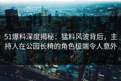 51爆料深度揭秘：猛料风波背后，主持人在公园长椅的角色极端令人意外
