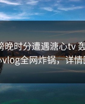 明星在傍晚时分遭遇溏心tv 轰动一时，糖心vlog全网炸锅，详情围观