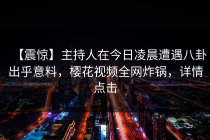 【震惊】主持人在今日凌晨遭遇八卦出乎意料，樱花视频全网炸锅，详情点击