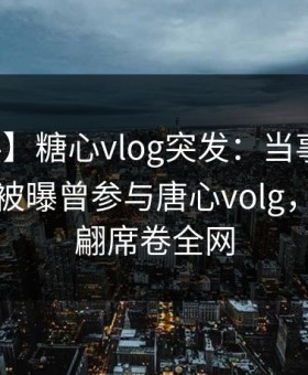 【爆料】糖心vlog突发：当事人在傍晚时刻被曝曾参与唐心volg，浮想联翩席卷全网