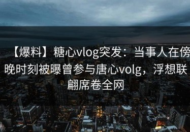 【爆料】糖心vlog突发：当事人在傍晚时刻被曝曾参与唐心volg，浮想联翩席卷全网