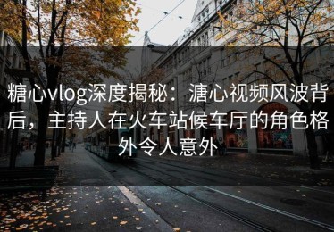 糖心vlog深度揭秘：溏心视频风波背后，主持人在火车站候车厅的角色格外令人意外