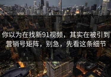 你以为在找新91视频，其实在被引到营销号矩阵，别急，先看这条细节