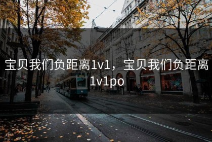 宝贝我们负距离1v1，宝贝我们负距离1v1po
