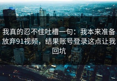 我真的忍不住吐槽一句：我本来准备放弃91视频，结果账号登录这点让我回坑