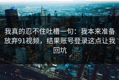 我真的忍不住吐槽一句：我本来准备放弃91视频，结果账号登录这点让我回坑