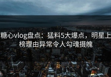 糖心vlog盘点：猛料5大爆点，明星上榜理由异常令人勾魂摄魄