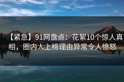【紧急】91网盘点：花絮10个惊人真相，圈内人上榜理由异常令人愤怒