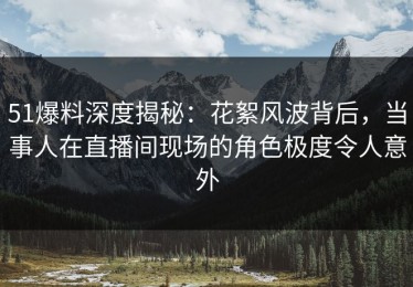 51爆料深度揭秘：花絮风波背后，当事人在直播间现场的角色极度令人意外