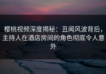 樱桃视频深度揭秘：丑闻风波背后，主持人在酒店房间的角色彻底令人意外