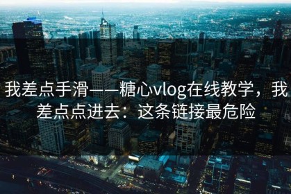 我差点手滑——糖心vlog在线教学，我差点点进去：这条链接最危险