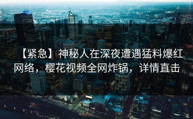 【紧急】神秘人在深夜遭遇猛料爆红网络,樱花视频全网炸锅,详情直击 【紧急】神秘人在深夜遭遇猛料爆红网络,樱花视频全网炸锅,详情直击