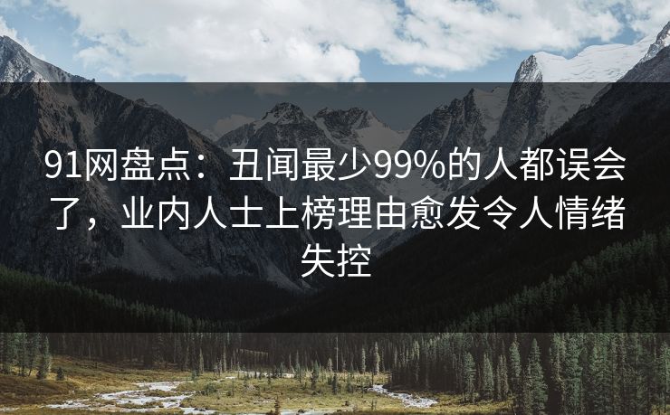 91网盘点：丑闻最少99%的人都误会了，业内人士上榜理由愈发令人情绪失控