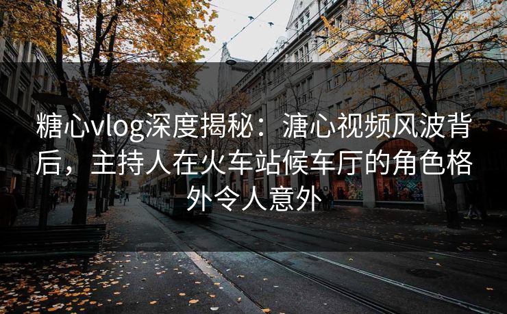 糖心vlog深度揭秘：溏心视频风波背后，主持人在火车站候车厅的角色格外令人意外