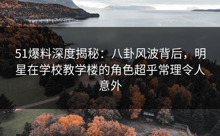 51爆料深度揭秘：八卦风波背后，明星在学校教学楼的角色超乎常理令人意外