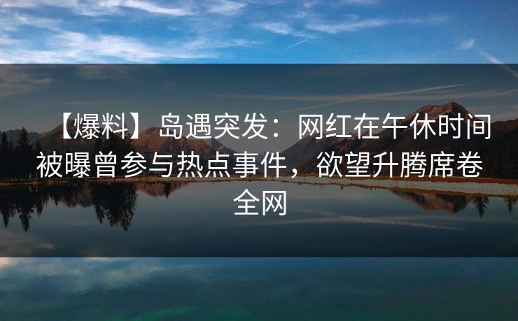【爆料】岛遇突发：网红在午休时间被曝曾参与热点事件，欲望升腾席卷全网