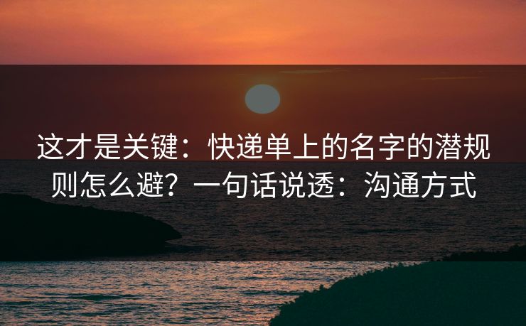 这才是关键：快递单上的名字的潜规则怎么避？一句话说透：沟通方式
