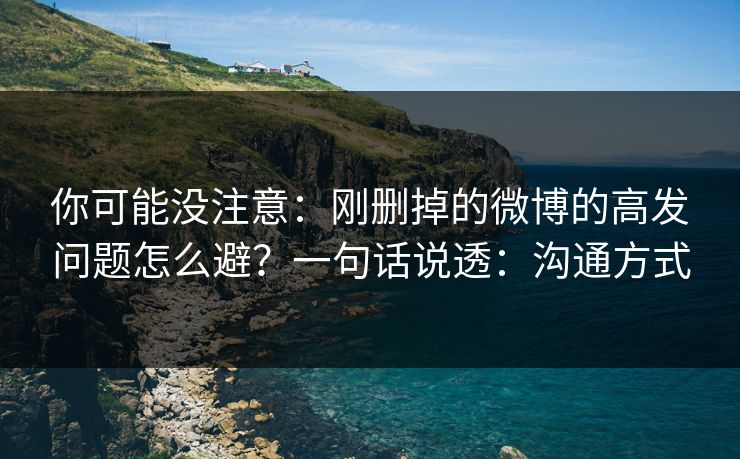 你可能没注意：刚删掉的微博的高发问题怎么避？一句话说透：沟通方式