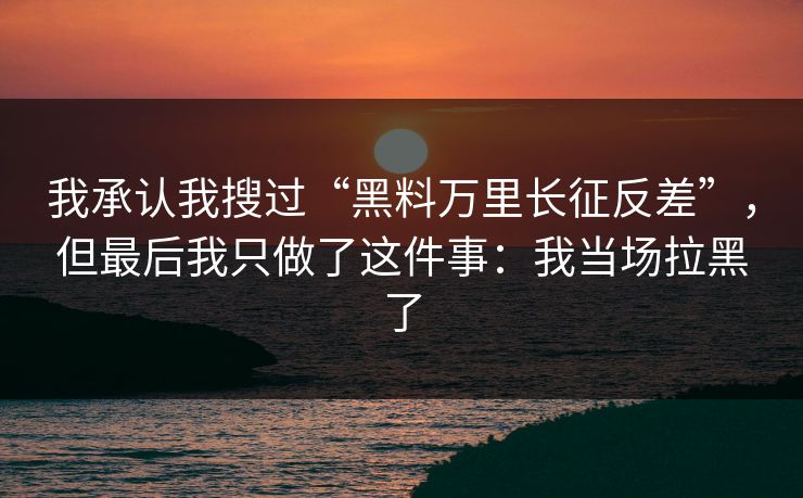 我承认我搜过“黑料万里长征反差”，但最后我只做了这件事：我当场拉黑了