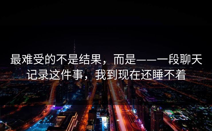 最难受的不是结果，而是——一段聊天记录这件事，我到现在还睡不着