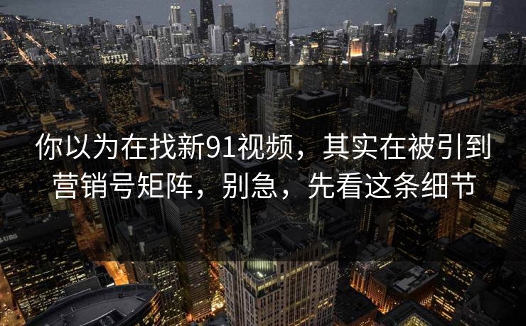 你以为在找新91视频，其实在被引到营销号矩阵，别急，先看这条细节