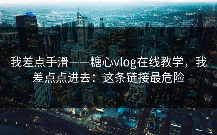 我差点手滑——糖心vlog在线教学，我差点点进去：这条链接最危险