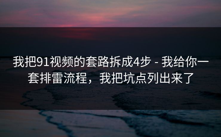 我把91视频的套路拆成4步 - 我给你一套排雷流程，我把坑点列出来了